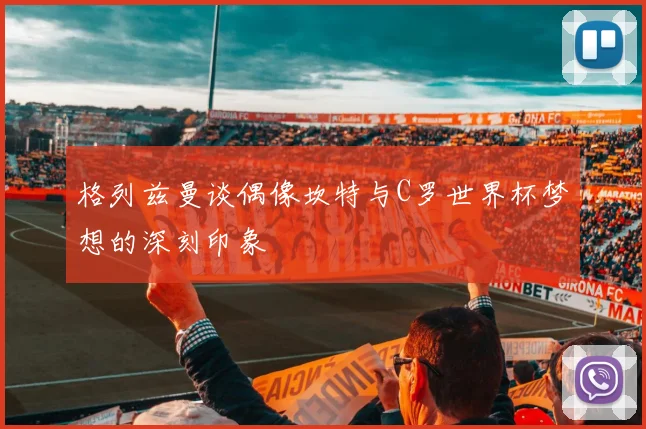 格列兹曼谈偶像坎特与C罗世界杯梦想的深刻印象