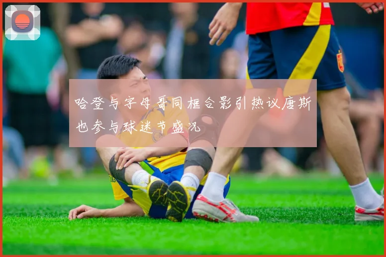 哈登与字母哥同框合影引热议唐斯也参与球迷节盛况