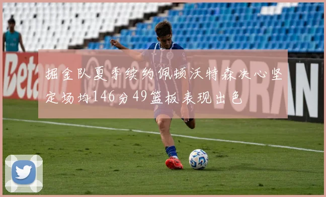 掘金队夏季续约佩顿沃特森决心坚定场均146分49篮板表现出色