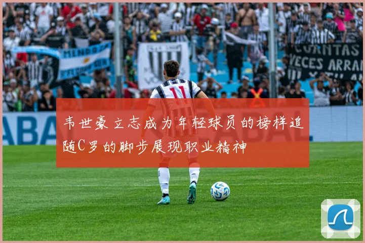 韦世豪立志成为年轻球员的榜样追随C罗的脚步展现职业精神