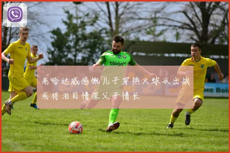 老哈达威感慨儿子穿热火球衣出战或将泪目情深父子情长