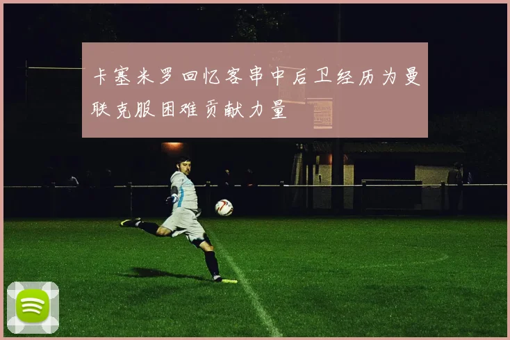 卡塞米罗回忆客串中后卫经历为曼联克服困难贡献力量