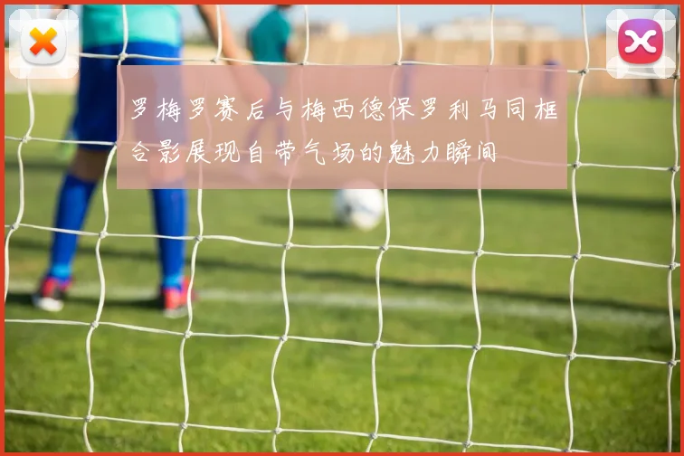 罗梅罗赛后与梅西德保罗利马同框合影展现自带气场的魅力瞬间