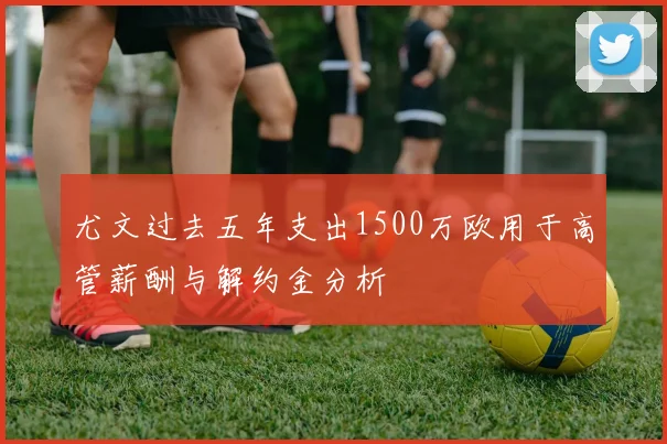尤文过去五年支出1500万欧用于高管薪酬与解约金分析