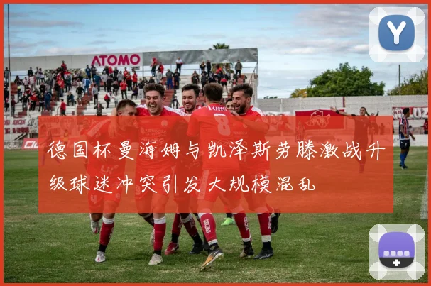 德国杯曼海姆与凯泽斯劳滕激战升级球迷冲突引发大规模混乱