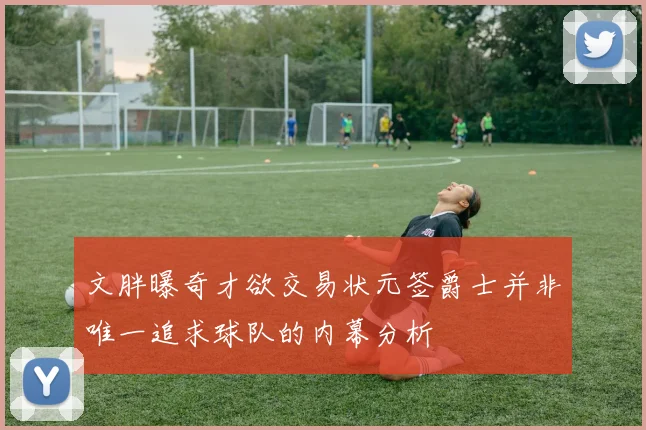文胖曝奇才欲交易状元签爵士并非唯一追求球队的内幕分析