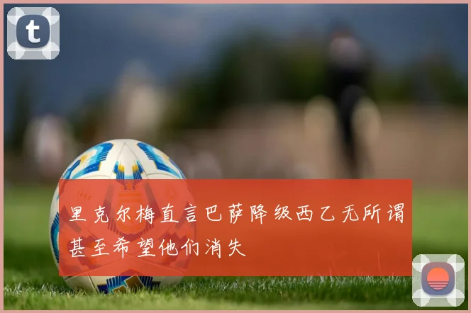 里克尔梅直言巴萨降级西乙无所谓甚至希望他们消失