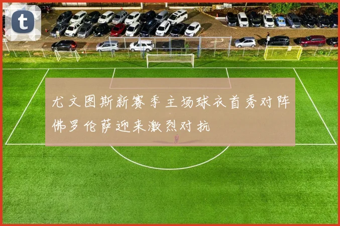 尤文图斯新赛季主场球衣首秀对阵佛罗伦萨迎来激烈对抗