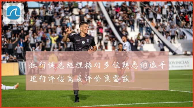 独行侠总经理梅对多位熟悉的选手进行评估高度评价莫雷兹