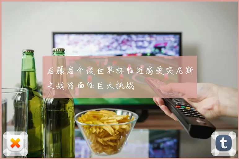 后藤启介谈世界杯临近感受突尼斯之战将面临巨大挑战