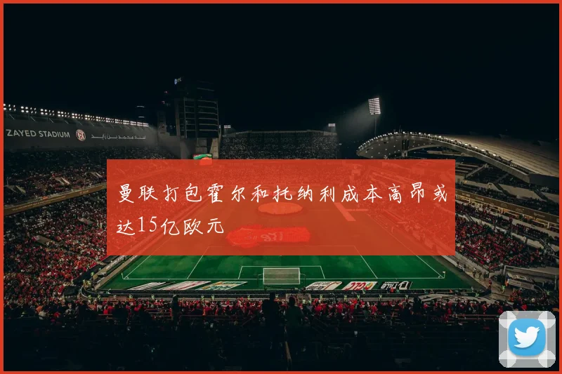 曼联打包霍尔和托纳利成本高昂或达15亿欧元