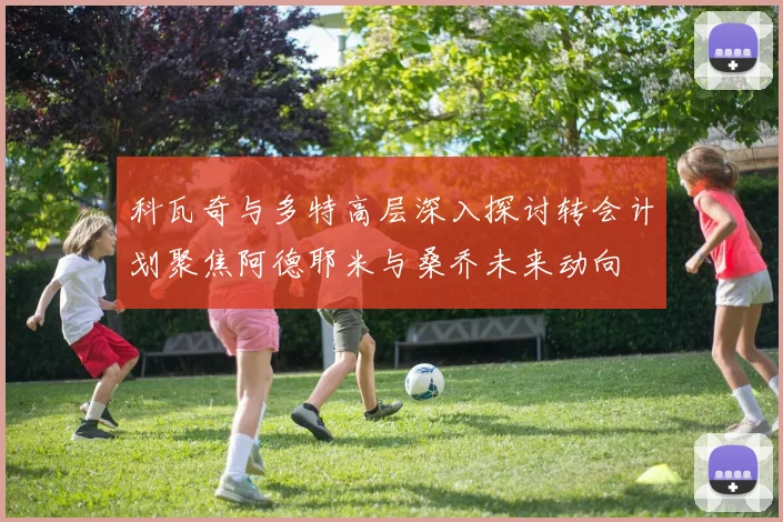 科瓦奇与多特高层深入探讨转会计划聚焦阿德耶米与桑乔未来动向