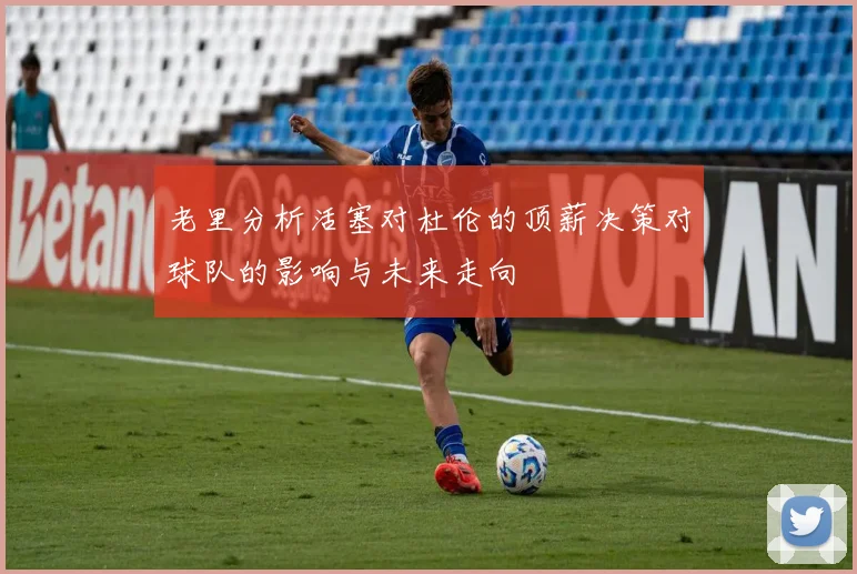 老里分析活塞对杜伦的顶薪决策对球队的影响与未来走向