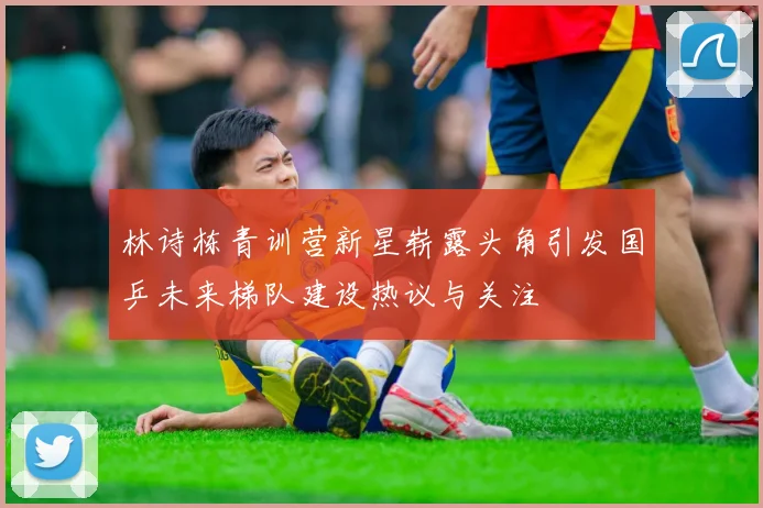 林诗栋青训营新星崭露头角引发国乒未来梯队建设热议与关注