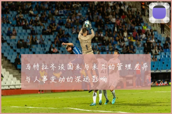 马特拉齐谈国米与米兰的管理差异与人事变动的深远影响