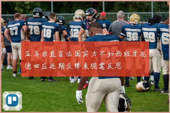 亚马尔直言法国实力不如西班牙孔德回应近期交锋表现需反思