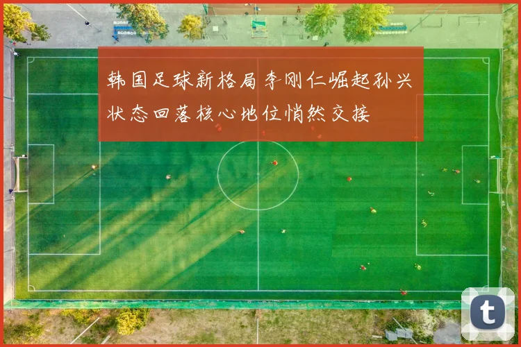 韩国足球新格局李刚仁崛起孙兴慜状态回落核心地位悄然交接
