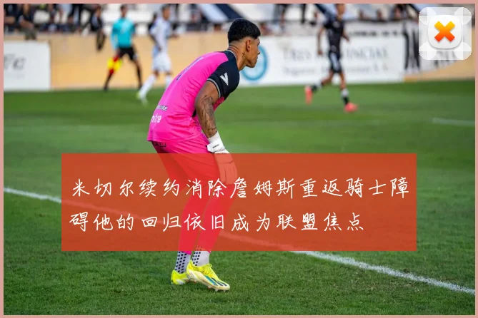 米切尔续约消除詹姆斯重返骑士障碍他的回归依旧成为联盟焦点