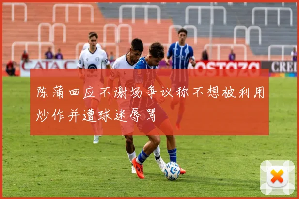 陈蒲回应不谢场争议称不想被利用炒作并遭球迷辱骂