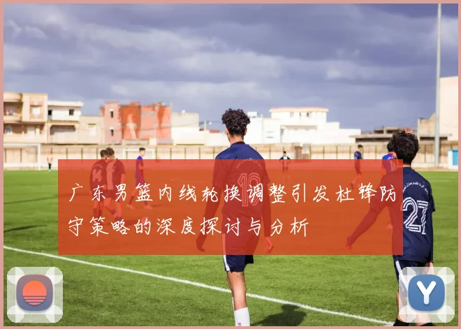 广东男篮内线轮换调整引发杜锋防守策略的深度探讨与分析