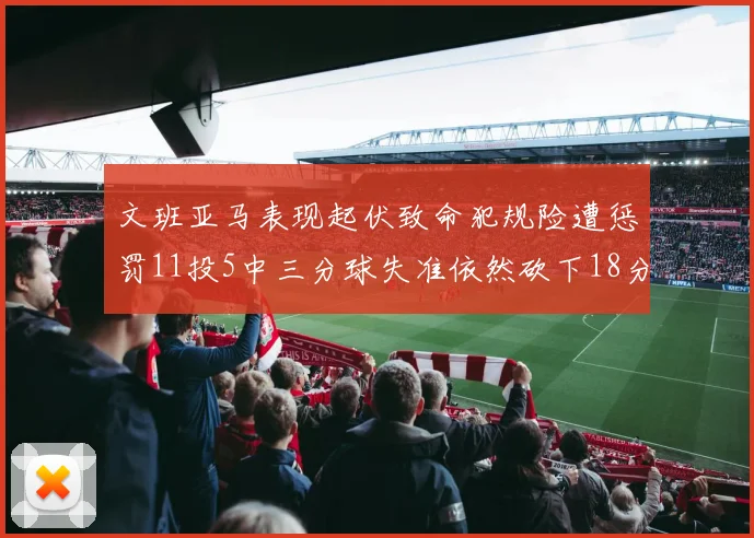 文班亚马表现起伏致命犯规险遭惩罚11投5中三分球失准依然砍下18分5板2帽
