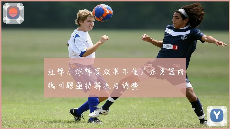 杜锋小球阵容效果不佳广东男篮内线问题亟待解决与调整