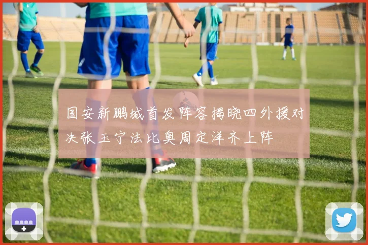国安新鹏城首发阵容揭晓四外援对决张玉宁法比奥周定洋齐上阵